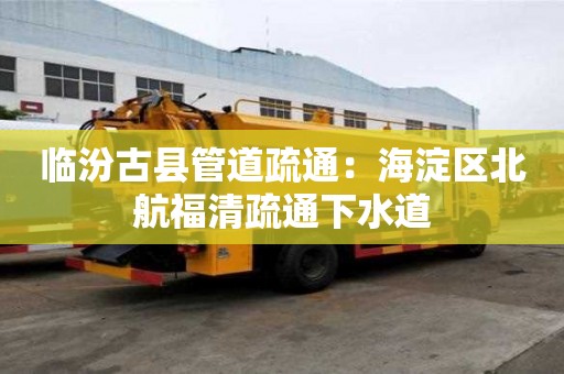 臨汾古縣管道疏通：海淀區北航福清疏通下水道