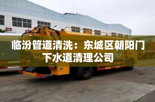 臨汾管道清洗：東城區朝陽門下水道清理公司