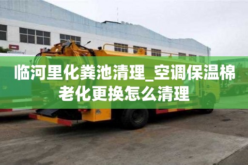 臨河里化糞池清理_空調(diào)保溫棉老化更換怎么清理