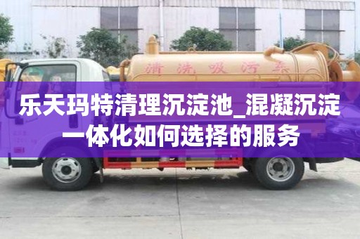 樂天瑪特清理沉淀池_混凝沉淀一體化如何選擇的服務