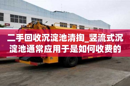 二手回收沉淀池清掏_豎流式沉淀池通常應用于是如何收費的呢