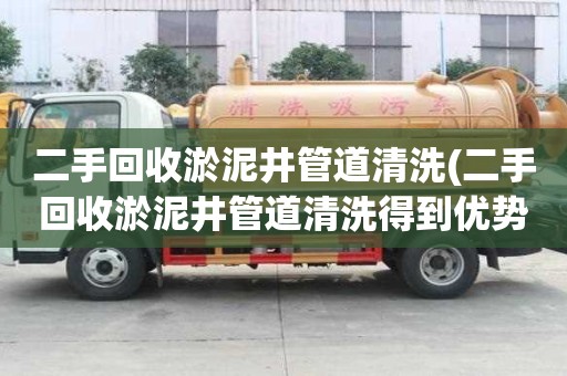 二手回收淤泥井管道清洗(二手回收淤泥井管道清洗得到優勢)