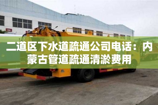 二道區下水道疏通公司電話：內蒙古管道疏通清淤費用