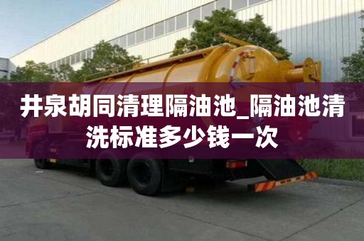 井泉胡同清理隔油池_隔油池清洗標準多少錢一次