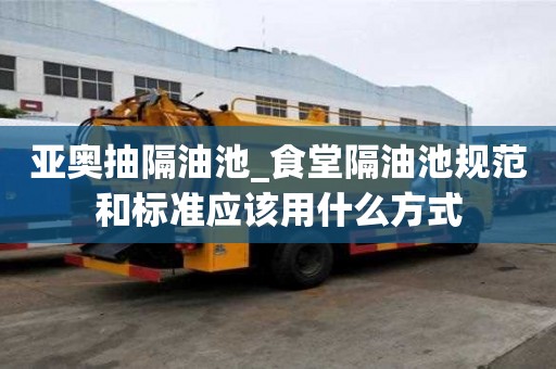 亞奧抽隔油池_食堂隔油池規范和標準應該用什么方式