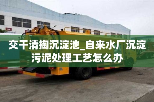 交干清掏沉淀池_自來水廠沉淀污泥處理工藝怎么辦