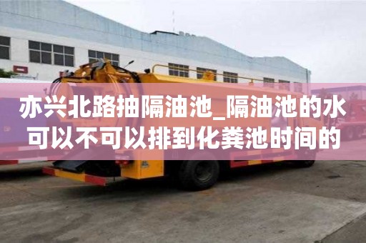 亦興北路抽隔油池_隔油池的水可以不可以排到化糞池時間的策略