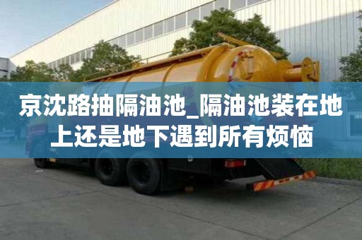 京沈路抽隔油池_隔油池裝在地上還是地下遇到所有煩惱