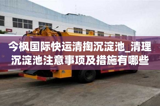 今楓國(guó)際快運(yùn)清掏沉淀池_清理沉淀池注意事項(xiàng)及措施有哪些工作流程