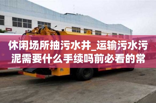 休閑場所抽污水井_運輸污水污泥需要什么手續(xù)嗎前必看的常識