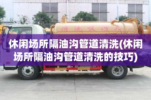 休閑場所隔油溝管道清洗(休閑場所隔油溝管道清洗的技巧)
