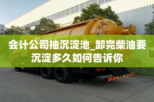 會(huì)計(jì)公司抽沉淀池_卸完柴油要沉淀多久如何告訴你