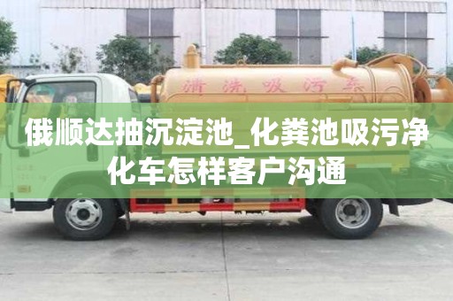 俄順達抽沉淀池_化糞池吸污凈化車怎樣客戶溝通
