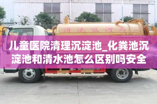 兒童醫院清理沉淀池_化糞池沉淀池和清水池怎么區別嗎安全注意事項