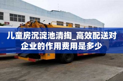 兒童房沉淀池清掏_高效配送對(duì)企業(yè)的作用費(fèi)用是多少