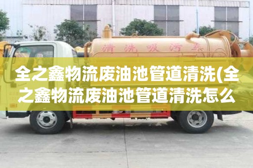 全之鑫物流廢油池管道清洗(全之鑫物流廢油池管道清洗怎么弄)
