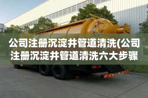 公司注冊沉淀井管道清洗(公司注冊沉淀井管道清洗六大步驟)