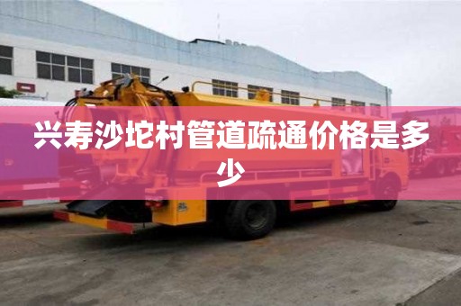 興壽沙坨村管道疏通價格是多少 興壽沙坨村管道疏通價格是多少