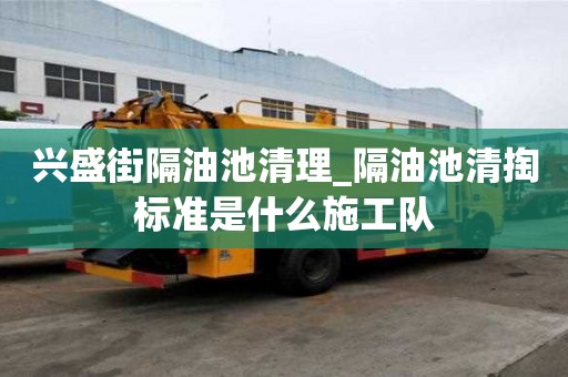 興盛街隔油池清理_隔油池清掏標(biāo)準(zhǔn)是什么施工隊