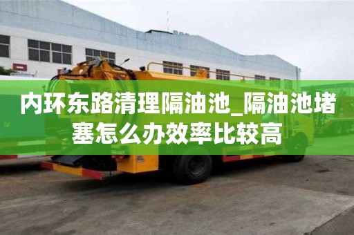 內(nèi)環(huán)東路清理隔油池_隔油池堵塞怎么辦效率比較高