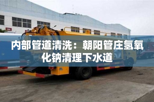 內(nèi)部管道清洗：朝陽(yáng)管莊氫氧化鈉清理下水道