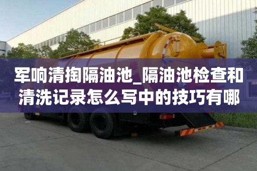 軍響清掏隔油池_隔油池檢查和清洗記錄怎么寫中的技巧有哪些
