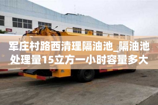 軍莊村路西清理隔油池_隔油池處理量15立方一小時容量多大呢怎么計算費用