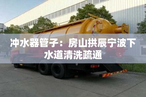 沖水器管子：房山拱辰寧波下水道清洗疏通
