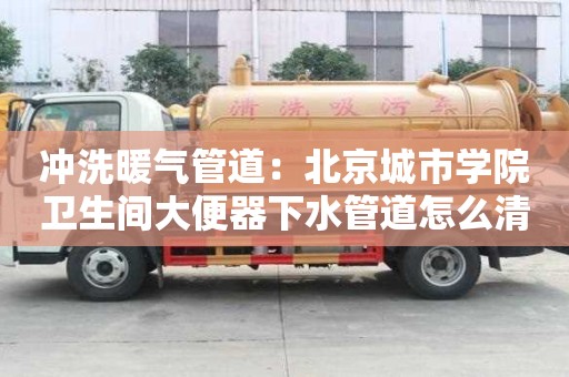 沖洗暖氣管道：北京城市學(xué)院衛(wèi)生間大便器下水管道怎么清洗