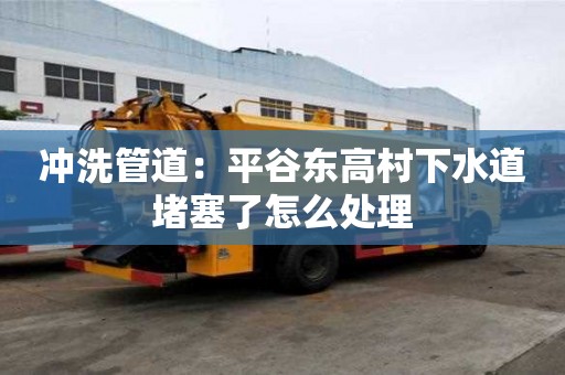 沖洗管道：平谷東高村下水道堵塞了怎么處理
