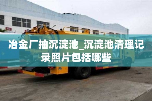 冶金廠抽沉淀池_沉淀池清理記錄照片包括哪些