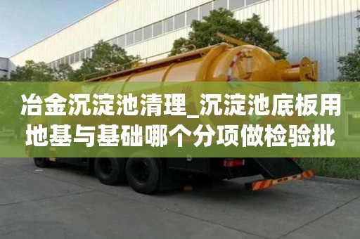 冶金沉淀池清理_沉淀池底板用地基與基礎哪個分項做檢驗批遇到大風怎么辦