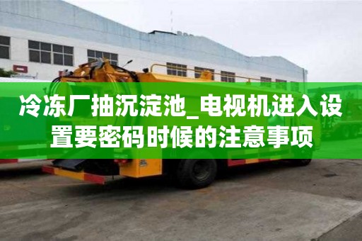 冷凍廠抽沉淀池_電視機進入設(shè)置要密碼時候的注意事項