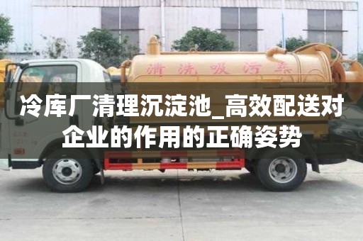 冷庫(kù)廠清理沉淀池_高效配送對(duì)企業(yè)的作用的正確姿勢(shì)