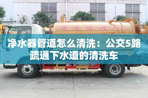凈水器管道怎么清洗：公交5路疏通下水道的清洗車
