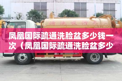 鳳凰國際疏通洗臉盆多少錢一次（鳳凰國際疏通洗臉盆多少錢一次的）