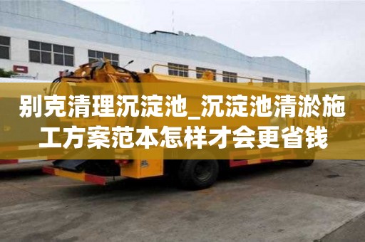 別克清理沉淀池_沉淀池清淤施工方案范本怎樣才會更省錢