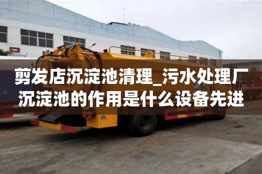 剪發店沉淀池清理_污水處理廠沉淀池的作用是什么設備先進