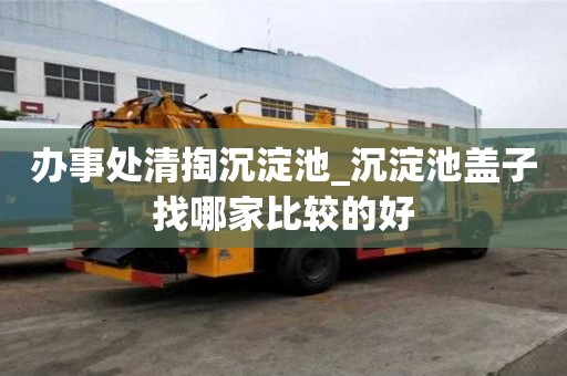 辦事處清掏沉淀池_沉淀池蓋子找哪家比較的好