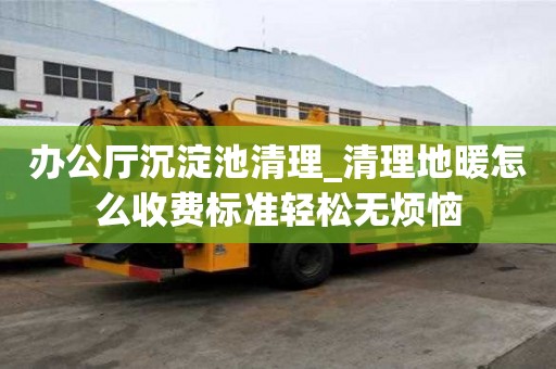 辦公廳沉淀池清理_清理地暖怎么收費標準輕松無煩惱