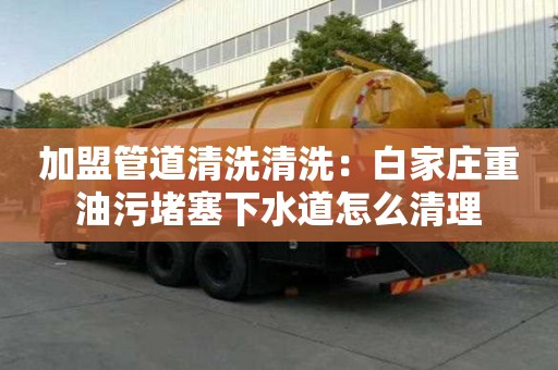 加盟管道清洗清洗：白家莊重油污堵塞下水道怎么清理