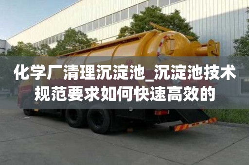 化學廠清理沉淀池_沉淀池技術規范要求如何快速高效的
