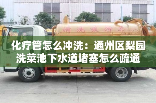 化療管怎么沖洗：通州區梨園洗菜池下水道堵塞怎么疏通