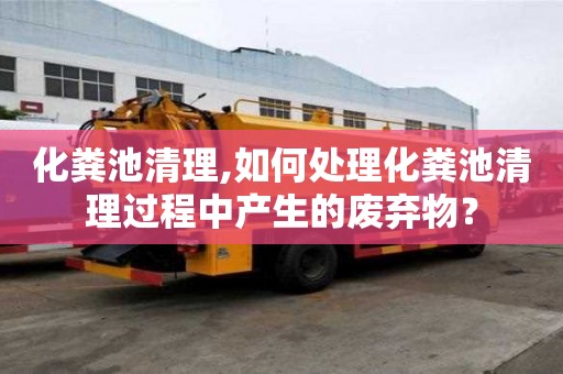 化糞池清理,如何處理化糞池清理過程中產生的廢棄物？