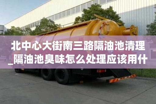 北中心大街南三路隔油池清理_隔油池臭味怎么處理應該用什么方式