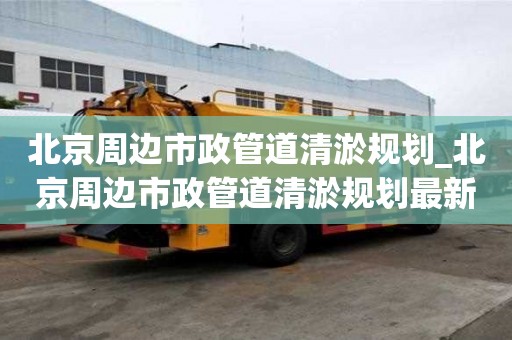 北京周邊市政管道清淤規劃_北京周邊市政管道清淤規劃最新消息