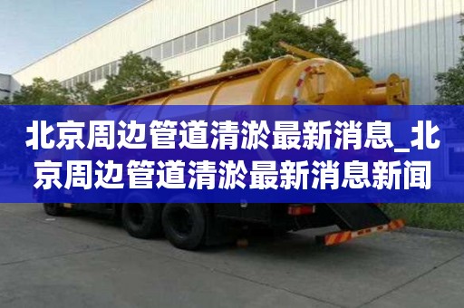北京周邊管道清淤最新消息_北京周邊管道清淤最新消息新聞