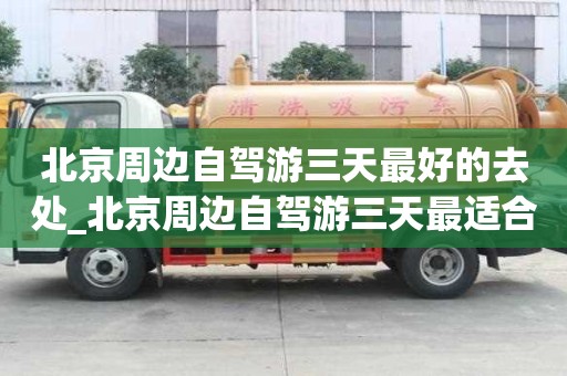 北京周邊自駕游三天最好的去處_北京周邊自駕游三天最適合路線