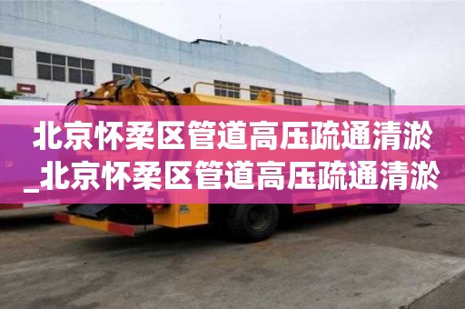 北京懷柔區管道高壓疏通清淤_北京懷柔區管道高壓疏通清淤工程