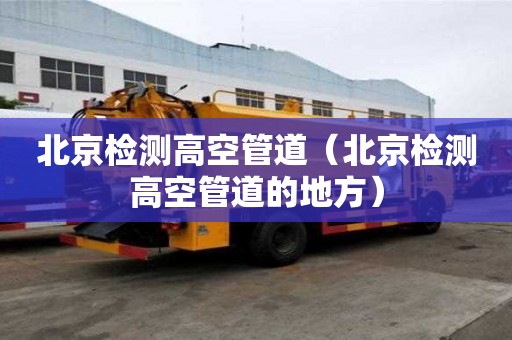 北京檢測(cè)高空管道（北京檢測(cè)高空管道的地方）